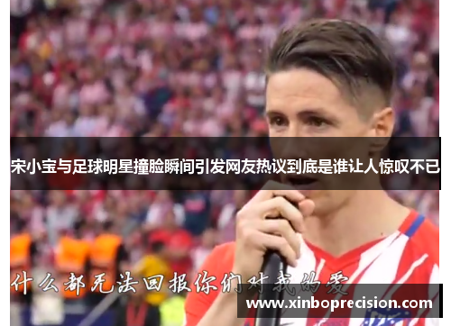 宋小宝与足球明星撞脸瞬间引发网友热议到底是谁让人惊叹不已