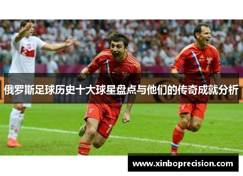 俄罗斯足球历史十大球星盘点与他们的传奇成就分析