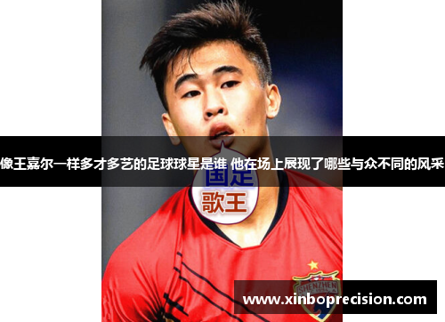 像王嘉尔一样多才多艺的足球球星是谁 他在场上展现了哪些与众不同的风采